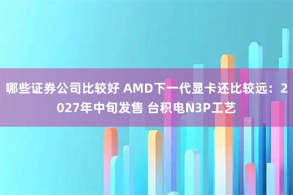 哪些证券公司比较好 AMD下一代显卡还比较远：2027年中旬发售 台积电N3P工艺