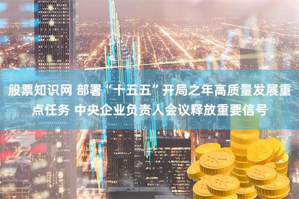 股票知识网 部署“十五五”开局之年高质量发展重点任务 中央企业负责人会议释放重要信号