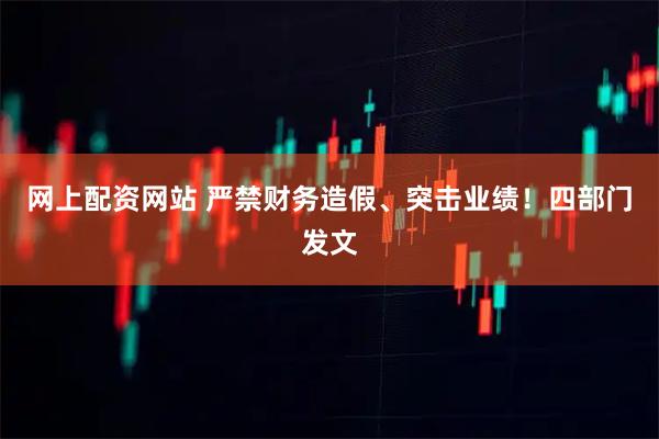 网上配资网站 严禁财务造假、突击业绩！四部门发文