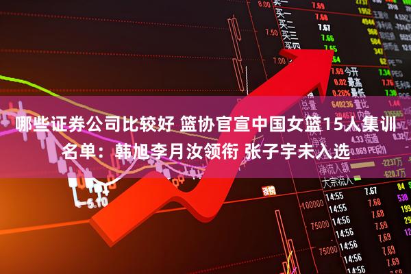 哪些证券公司比较好 篮协官宣中国女篮15人集训名单：韩旭李月汝领衔 张子宇未入选