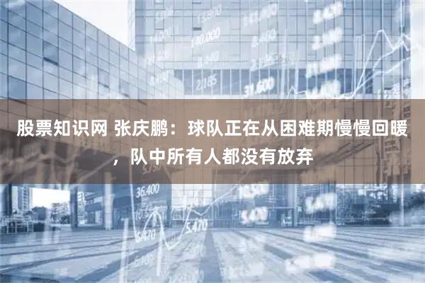 股票知识网 张庆鹏：球队正在从困难期慢慢回暖，队中所有人都没有放弃