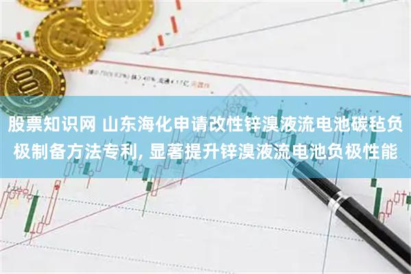 股票知识网 山东海化申请改性锌溴液流电池碳毡负极制备方法专利, 显著提升锌溴液流电池负极性能