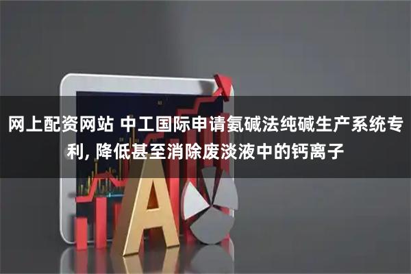 网上配资网站 中工国际申请氨碱法纯碱生产系统专利, 降低甚至消除废淡液中的钙离子
