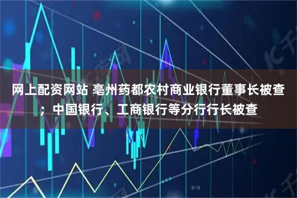 网上配资网站 亳州药都农村商业银行董事长被查；中国银行、工商银行等分行行长被查