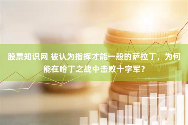 股票知识网 被认为指挥才能一般的萨拉丁，为何能在哈丁之战中击败十字军？