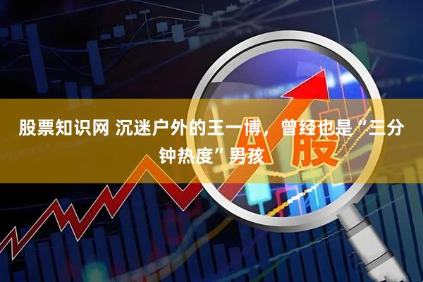 股票知识网 沉迷户外的王一博，曾经也是“三分钟热度”男孩
