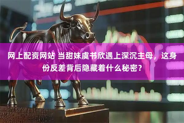 网上配资网站 当甜妹虞书欣遇上深沉主母，这身份反差背后隐藏着什么秘密？