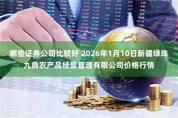 哪些证券公司比较好 2026年1月10日新疆绿珠九鼎农产品经营管理有限公司价格行情