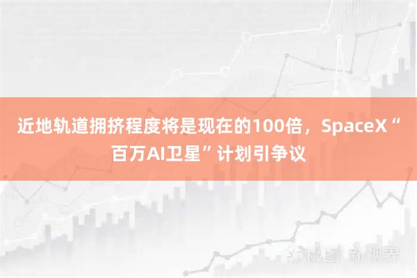 近地轨道拥挤程度将是现在的100倍，SpaceX“百万AI卫星”计划引争议