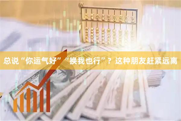 总说“你运气好”“换我也行”？这种朋友赶紧远离