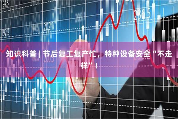 知识科普 | 节后复工复产忙，特种设备安全“不走样”！