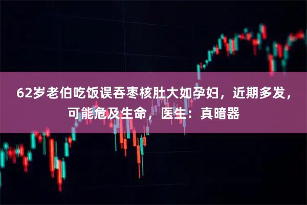 62岁老伯吃饭误吞枣核肚大如孕妇，近期多发，可能危及生命，医生：真暗器