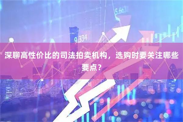 深聊高性价比的司法拍卖机构，选购时要关注哪些要点？