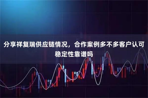 分享祥复瑞供应链情况，合作案例多不多客户认可稳定性靠谱吗