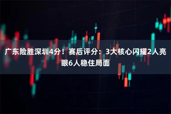 广东险胜深圳4分！赛后评分：3大核心闪耀2人亮眼6人稳住局面