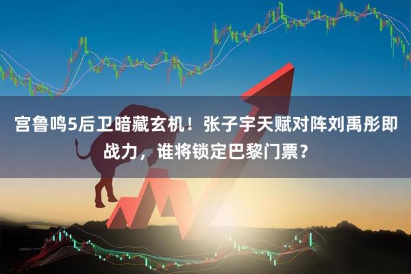 宫鲁鸣5后卫暗藏玄机！张子宇天赋对阵刘禹彤即战力，谁将锁定巴黎门票？