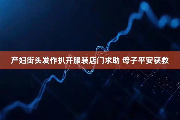 产妇街头发作扒开服装店门求助 母子平安获救