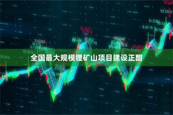 全国最大规模锂矿山项目建设正酣