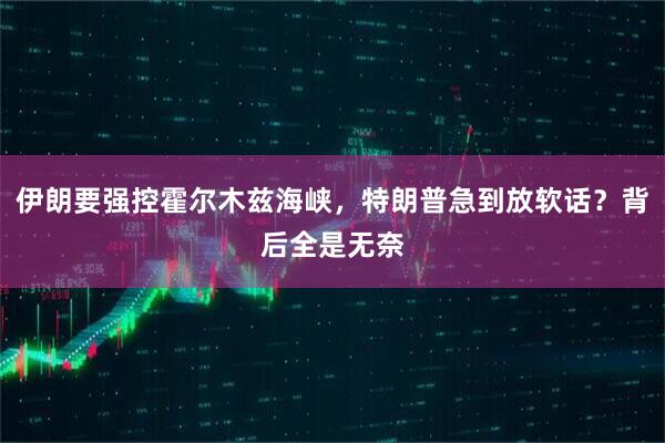 伊朗要强控霍尔木兹海峡，特朗普急到放软话？背后全是无奈