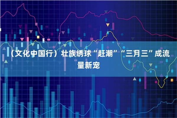 （文化中国行）壮族绣球“赶潮”“三月三”成流量新宠