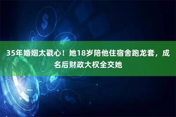 35年婚姻太戳心！她18岁陪他住宿舍跑龙套，成名后财政大权全交她