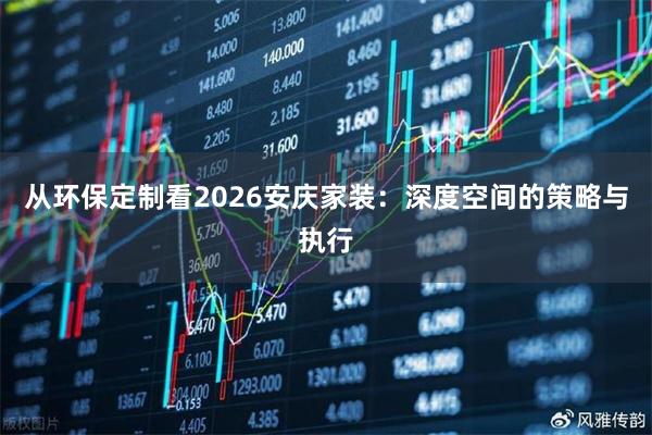 从环保定制看2026安庆家装：深度空间的策略与执行