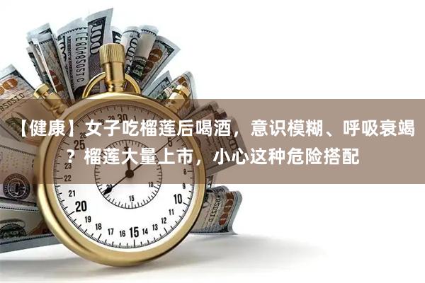 【健康】女子吃榴莲后喝酒，意识模糊、呼吸衰竭？榴莲大量上市，小心这种危险搭配