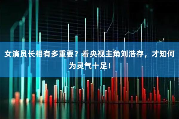 女演员长相有多重要？看央视主角刘浩存，才知何为灵气十足！