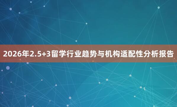 2026年2.5+3留学行业趋势与机构适配性分析报告