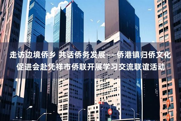 走访边境侨乡 共话侨务发展——侨港镇归侨文化促进会赴凭祥市侨联开展学习交流联谊活动