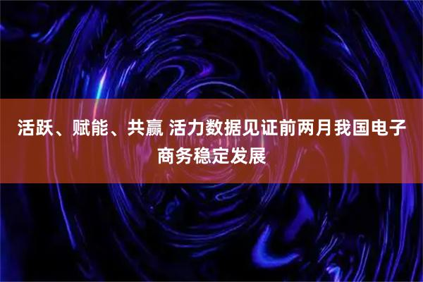 活跃、赋能、共赢 活力数据见证前两月我国电子商务稳定发展