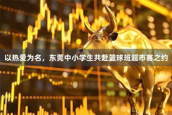 以热爱为名，东莞中小学生共赴篮球班超市赛之约