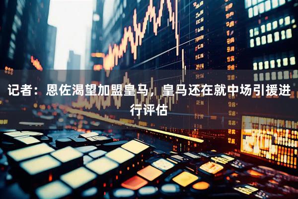 记者:恩佐渴望加盟皇马,皇马还在就中场引援进行评估