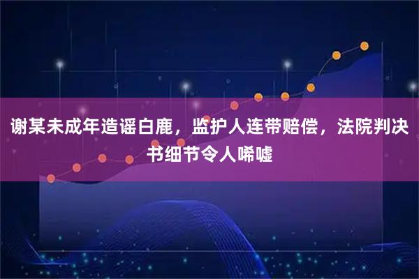 谢某未成年造谣白鹿，监护人连带赔偿，法院判决书细节令人唏嘘