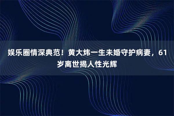 娱乐圈情深典范！黄大炜一生未婚守护病妻，61岁离世揭人性光辉