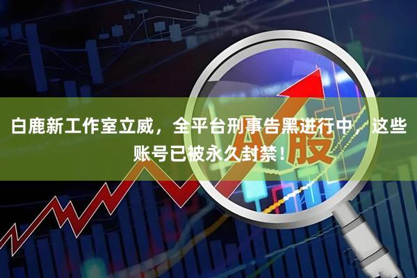 白鹿新工作室立威，全平台刑事告黑进行中，这些账号已被永久封禁！