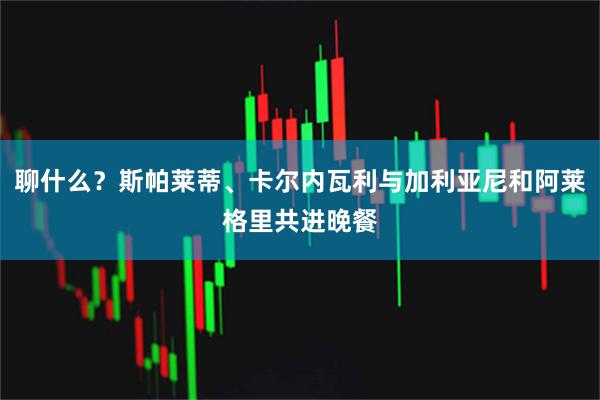聊什么？斯帕莱蒂、卡尔内瓦利与加利亚尼和阿莱格里共进晚餐
