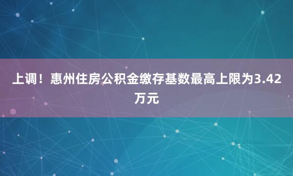 上调！惠州住房公积金缴存基数最高上限为3.42万元