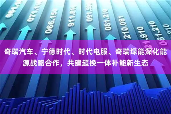 奇瑞汽车、宁德时代、时代电服、奇瑞绿能深化能源战略合作，共建超换一体补能新生态