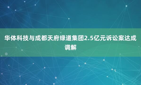 华体科技与成都天府绿道集团2.5亿元诉讼案达成调解