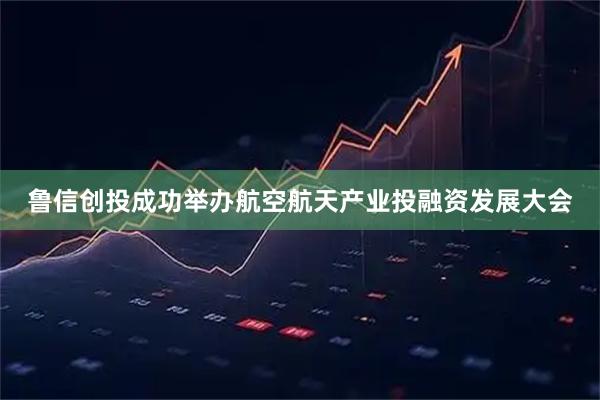 鲁信创投成功举办航空航天产业投融资发展大会