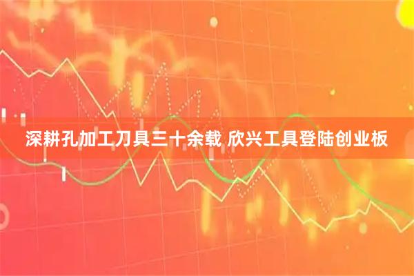 深耕孔加工刀具三十余载 欣兴工具登陆创业板